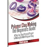 POLYMER CLAY MAKING: THE BEGINNERS GUIDE: A Step-by-Step Pictorial Project to Making Art with Polymer Clay