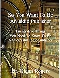 So You Want To Be An Indie Publisher: Twenty-five Things You Need To Know To Be A Successful Independent Publisher by Glenn Rogers