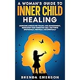 A Woman's Guide to Inner Child Healing: Overcome Unresolved Trauma and Abandonment, Rediscover Your Forgotten Self, and Thrive Emotionally, Mentally, and Spiritually