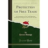 Protection or Free Trade: An Examination of the Tariff Question, With Especial Regard to the Interest of Labor (Classic Repri