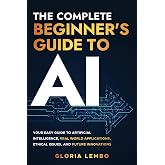 The Complete Beginner's Guide to AI: Your Easy Guide to Artificial Intelligence, Real World Applications, Ethical Issues, and Future Innovations (The Complete AI Guides)