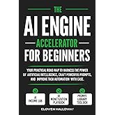 THE AI ENGINE ACCELERATOR FOR BEGINNERS: Your practical road map to harness the power of artificial intelligence, craft powerful prompts, and improve task automation with ease