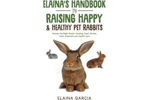 Elaina’s Handbook to Raising Happy & Healthy Pet Rabbits: Choose the Right Breed, Housing, Feed, Groom, Train, Entertain and Health Care