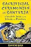 Sacrificial Ceremonies of Santería: A Complete Guide to the Rituals and Practices by Ócha'ni Lele