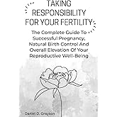 TAKING RESPONSIBILITY FOR YOUR FERTILITY: The Complete Guide To Successful Pregnancy, Natural Birth Control And Overall Elevation Of Your Reproductive Well-Being