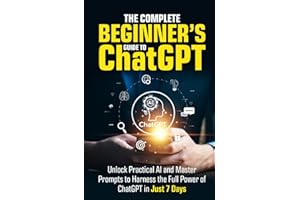 The Complete Beginner’s Guide To ChatGPT: Unlock Practical AI and Master Prompts to Harness the Full Power of ChatGPT in Just