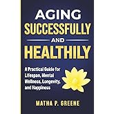 Aging Successfully and Healthily: A Practical Guide for Lifespan, Mental Wellness, Longevity, and Happiness.