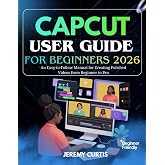 CAPCUT USER GUIDE FOR BEGINNERS 2026: An Easy-to-Follow Manual for Creating Polished Videos from Beginner to Pro