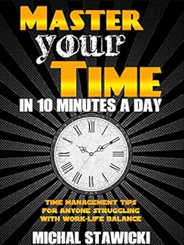 Master Your Time In 10 Minutes a Day: Time Management Tips for Anyone Struggling With Work-Life Balance (How to Change Your Life in 10 Minutes a Day Book 4) by [Stawicki, Michal]