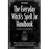 The Everyday Witch's Spell Jar Handbook: Unleash Transformation - Beginner's Guide to Crafting Your Own Spells & Compendium of Powerful Recipes for Protection, Health, Love, Prosperity, & Beyond