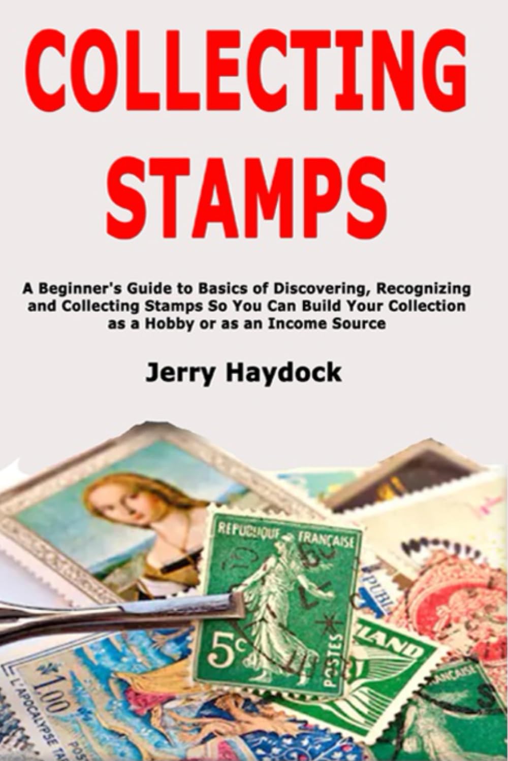 Collecting Stamps: A Beginner's Guide to Basics of Discovering, Recognizing and Collecting Stamps So You Can Build Your Collection as a Hobby or as an Income Source