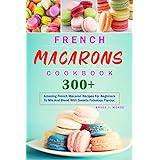 French Macarons Cookbook: 300+ Amazing French Macaron Recipes For Beginners To Mix And Blend With Sweets Fabulous Flavour.