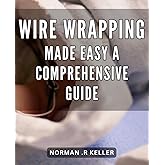 Wire Wrapping Made Easy: A Comprehensive Guide: Unleash Your Creativity with Easy-to-Follow Wire Wrapping Techniques: The Ultimate Handbook for Beginners and Pros.