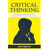 Critical Thinking: A Comprehensive Beginner's Guide to Rational Analysis & Creative Problem Solving