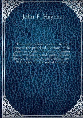 The student's leading cases. Being some of the principal decisions of the courts in constitutional law, common law, conveyancing and equity, probate, divorce, bankruptcy, and criminal law. With notes for the use of students.