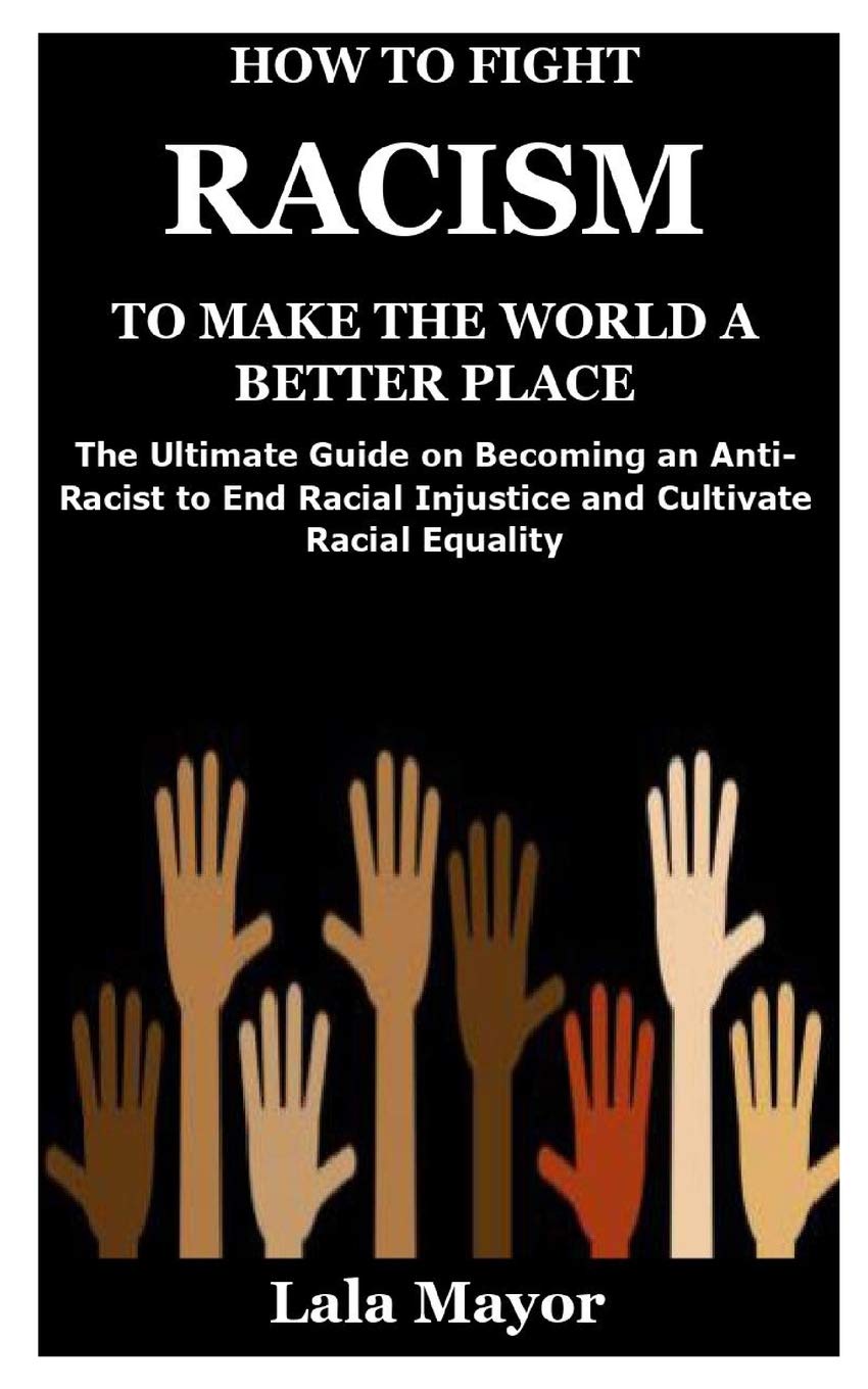 How To Fight Racism To Make The World A Better Place The Ultimate Guide On Becoming An Anti Racist To End Racial Injustice And Cultivate Racial Equality Mayor Lala 9798653546389 Amazon Com Books