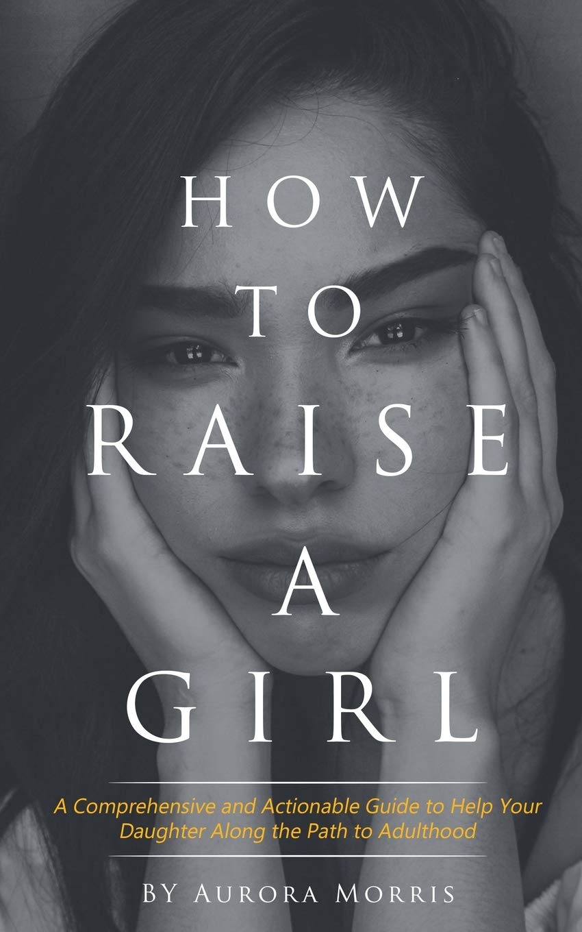 How To Raise A Girl A Comprehensive And Actionable Guide To Help Your Daughter Along The Path To Adulthood Morris Aurora 9781075381140 Amazon Com Books