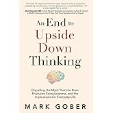 An End to Upside Down Thinking: Dispelling the Myth That the Brain Produces Consciousness, and the Implications for Everyday