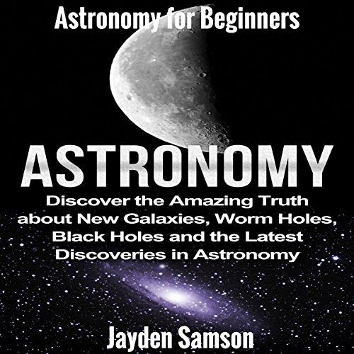 Astronomy: Astronomy for Beginners: Discover the Amazing Truth about New Galaxies, Worm Holes, Black Holes and the Latest Discoveries in Astronomy