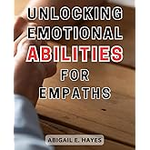 Unlocking Emotional Abilities for Empaths: Unleash Your Inner Sensitivity and Tap into Your Intuitive Powers to Transform You