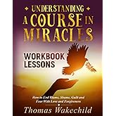 Understanding A Course In Miracles Workbook Lessons: How to End Blame, Shame, Guilt and Fear With Love and Forgiveness