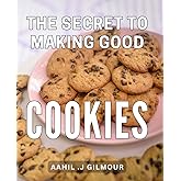 The Secret To Making Good Cookies: Baking Secrets Unveiled: Master the Art of Creating Irresistible Homemade Cookies - Ideal for Baking Enthusiasts and Cookie Lovers.