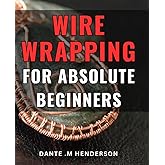 Wire Wrapping For Absolute Beginners: Create Beautiful Jewelry with Ease: An Ultimate Guide for Novice Crafters, Ideal for Hobbyists, DIY Enthusiasts, and Gift Seekers.