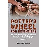 Potter's Wheel for Beginners: A Beginner-Friendly Step-by-Step Guide to Making Wheel-Thrown Pottery for Beginners