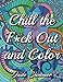 Chill the Fuck Out and Color: An Adult Coloring Book with Swear Words, Sweary Phrases, and Stress Relieving Flower Patterns for Anger Release and Adult Relaxation by 