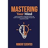 Mastering Your Mind: A step by step guide to conquering your fears and negative emotions so you can finally create peace and prosperity in your life