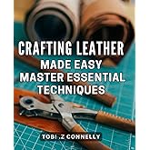 Crafting Leather Made Easy: Master Essential Techniques: Unlock the Art of Leatherworking: Learn The Fundamentals and Create Stunning Pieces