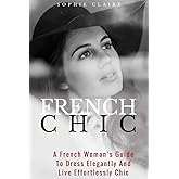 French Chic: A French Woman’s Guide To Dress Elegantly And Live Effortlessly Chic