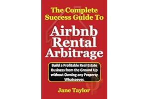 The Complete Success Guide To Airbnb Rental Arbitrage: Build a Profitable Real Estate Business from the Ground Up without Owning any Property Whatsoever