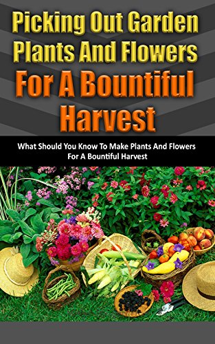 Picking Out Garden Plants and Flowers for a Bountiful Harvest: What Should You Know to Make Plants and Flowers for a Bountiful Harvest