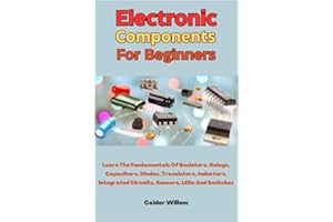 Electronic Components For Beginners: Learn The Fundamentals Of Resistors, Relays, Capacitors, Diodes, Transistors, Inductors,