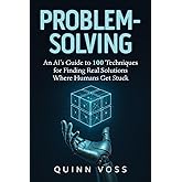 Problem-Solving: An AI’s Guide to 100 Techniques for Finding Real Solutions Where Humans Get Stuck (Think Smarter)