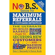 No B.S. Guide to Maximum Referrals and Customer Retention: The Ultimate No Holds Barred Plan to Securing New Customers and Maximum Profits