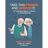 Take This Phone And Shove It!: A Frustrated Senior's Guide to Smartphones