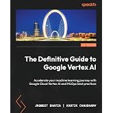 The Definitive Guide to Google Vertex AI: Accelerate your machine learning journey with Google Cloud Vertex AI and MLOps best practices