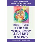 Muscle Testing Reveals What Your Body Already Knows: Unlock Your Intuitive Decision Making Power Center In Only 5 Days