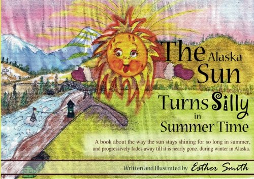 The Alaska Sun Turns Silly In Summer Time: A book about the way the sun stays shining for so long in summer, and progressively fades away till it is nearly gone, during winter in Alaska. (Volume 1)