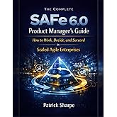 The Complete SAFe 6.0 Product Manager’s Guide: How to Work, Decide, and Succeed in Scaled Agile Enterprises (Succeeding with 