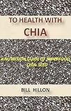 TO HEALTH WITH CHIA: A NUTRITION GUIDE TO THE SUPERFOOD CHIA by BILL HILLON