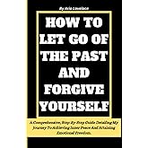 HOW TO LET GO OF THE PAST AND FORGIVE YOURSELF: A Comprehensive, Step-By-Step Guide Detailing My Journey To Achieving Inner Peace And Attaining Emotional Freedom.