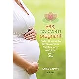Yes, You Can Get Pregnant: Natural Ways to Improve Your Fertility Now and into Your 40s