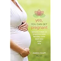 Yes, You Can Get Pregnant: Natural Ways to Improve Your Fertility Now and into Your 40s