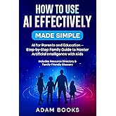 How to Use AI Effectively Made Simple:: AI for Parents and Education - Step-by-Step Family Guide to Master Artificial Intelligence with Kids. Includes Resource Directory & Family-Friendly Glossary