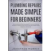 Plumbing Repairs Made Simple for Beginners: How to Easily and Effectively Repair/Fix Common Plumbing Problems in and Around the House All Year Round (With Simple Projects to Get Started)