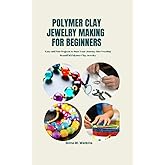 POLYMER CLAY JEWELRY MAKING FOR BEGINNERS: Easy and Fun Projects to Start Your Journey into Creating Beautiful Polymer Clay Jewelry