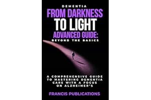 Dementia: From Darkness To Light, Advanced Guide, Beyond the Basics: A Comprehensive Guide To Mastering Dementia Care With A 
